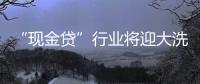 “现金贷”行业将迎大洗牌，上千家平台面临整顿清理