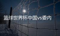 篮球世界杯中国vs委内瑞拉败在哪里 中国男篮楠上加难