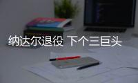 纳达尔退役 下个三巨头和梅罗时代要等多久