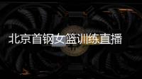 北京首钢女篮训练直播 邵婷高颂唐毓仍随国家队集训中