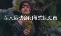 军人运动会闭幕式视频直播回放 中国军团的军运时间回顾