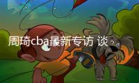 周琦cba最新专访 谈赛季目标与队友阿不都沙拉木等人