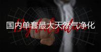 国内单套最大天然气净化厂建成投产