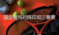 国足客场对阵印尼三要素：强度、韧劲、信心