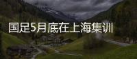 国足5月底在上海集训 将于6月5日客战印尼队