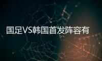 国足VS韩国首发阵容有变 国足vs韩国比赛时间直播地址视频入口