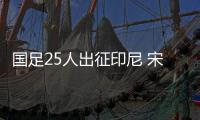国足25人出征印尼 宋凯督战 目标把悬念带回重庆