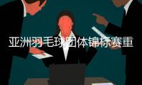 亚洲羽毛球团体锦标赛重新抽签 没有中国队与中国香港队