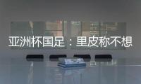 亚洲杯国足：里皮称不想感谢球员 输球方式难以接受