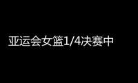 亚运会女篮1/4决赛中国女篮VS印尼在哪看 时间及比赛前瞻