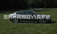 世界杯阿根廷VS克罗地亚首发阵容预测比赛前瞻