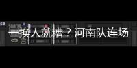 一换人就糟？河南队连场葬送好局 下课再次响彻航体