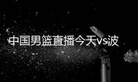 中国男篮直播今天vs波兰男篮视频直播入口+比赛时间阵容揭秘