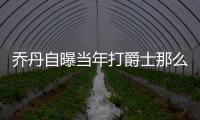 乔丹自曝当年打爵士那么狠原因 虐爵士背后真相曝光
