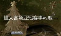 恒大客场亚冠赛事vs鹿岛鹿角视频直播入口观看地址+双方阵容