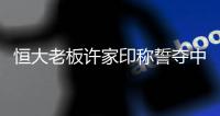 恒大老板许家印称誓夺中超亚冠冠军 盼有足球新星涌现