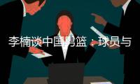 李楠谈中国男篮：球员与欧美强队的整体差距仍然很大
