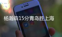 杨瀚森15分青岛胜上海 韩德君21+12辽宁胜天津