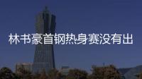 林书豪首钢热身赛没有出场 何时首秀听教练安排