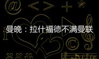 曼晚：拉什福德不满曼联没通知就把他放转会市场