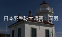 日本羽毛球大师赛：国羽进入五项决赛 提前锁定三项双打冠军