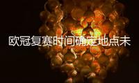 欧冠复赛时间确定地点未定 欧锦赛2020赛程推到明年