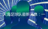 天海足球队最新消息：一年三换帅 保级形势岌岌可危