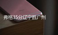 弗格35分辽宁胜广州 王哲林20分上海负天津