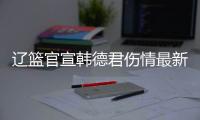 辽篮官宣韩德君伤情最新进展 掌骨骨折保守治疗复出待定