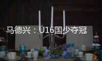 马德兴：U16国少夺冠锻炼价值高 暴露问题亟需正视
